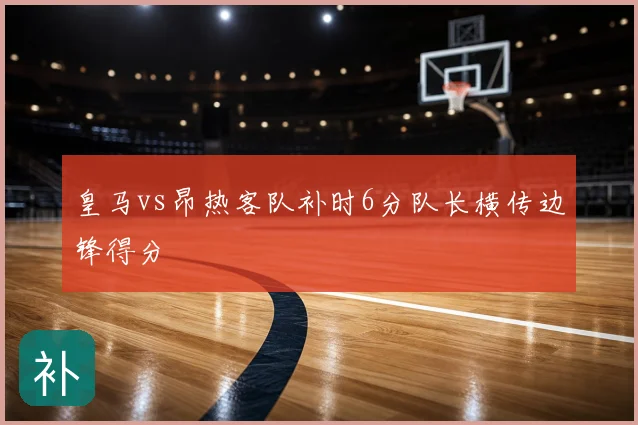 皇马vs昂热客队补时6分队长横传边锋得分